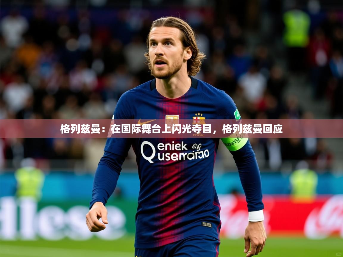 2025 迈博体育下载格列兹曼：在国际舞台上闪光夺目，格列兹曼回应  第1张