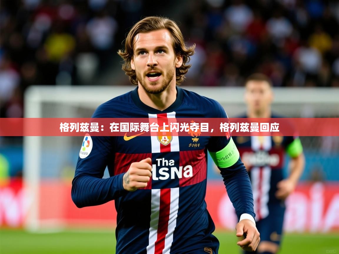 2025 迈博体育下载格列兹曼：在国际舞台上闪光夺目，格列兹曼回应  第3张