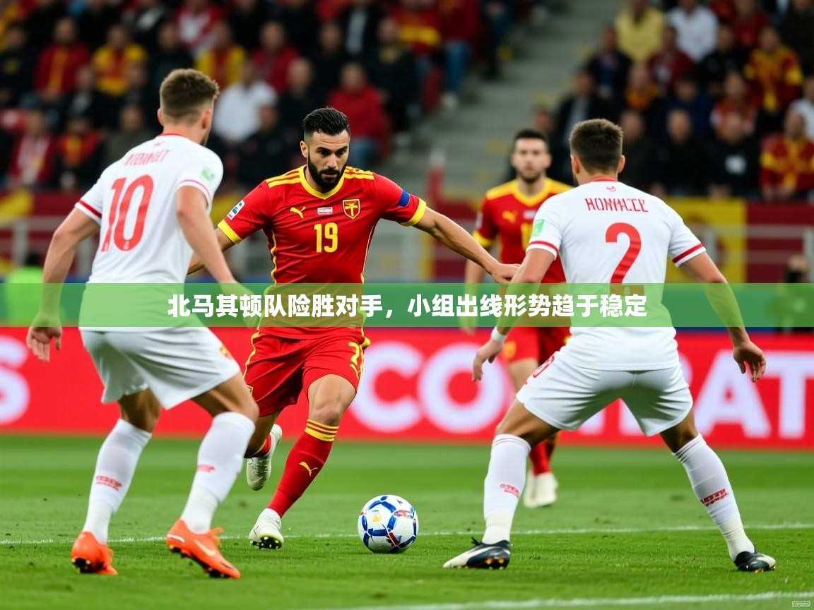 2025 迈博体育北马其顿队险胜对手，小组出线形势趋于稳定